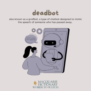 deadbot - Also known as a griefbot, a type of chatbot designed to mimic the speech of someone who has passed away. 