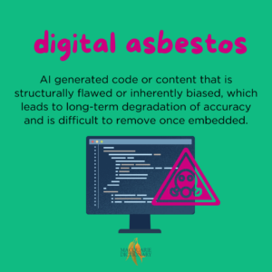 digital asbestos - AI generated code or content that is structurally flawed or inherently biased, which leads to long-term degradation of accuracy and is difficult to remove once embedded. 