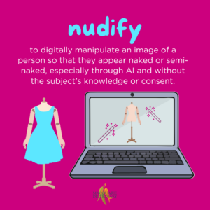 nudify - to digitally manipulate an image of a person so that they appear naked or semi-naked, especially through AI and without the subject's knowledge or consent. 