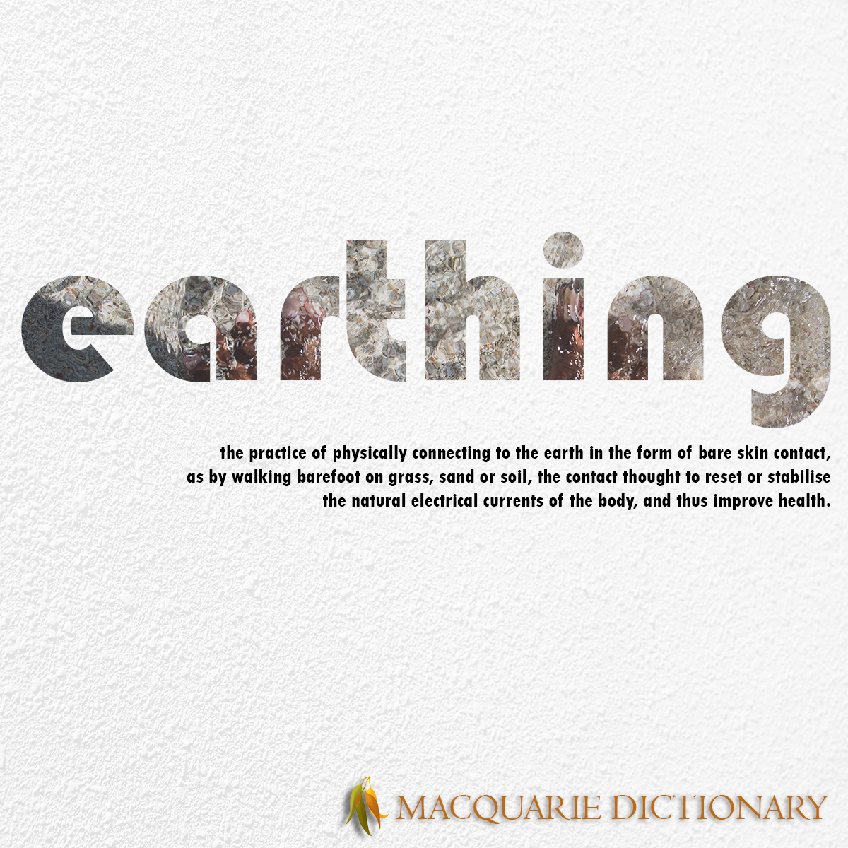 Image of Macquarie Dictionary Word of the Year - earthing - the practice of physically connecting to the earth in the form of bare skin contact, as by walking barefoot on grass, sand or soil, the contact thought to reset or stabilise the natural electrical currents of the body, and thus improve health. 