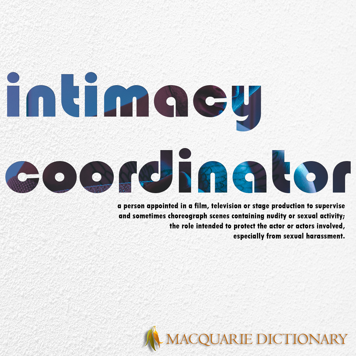 Image of Macquarie Dictionary Word of the Year - intimacy coordinator - a person appointed in a film, television or stage production to supervise and sometimes choreograph scenes containing nudity or sexual activity, the role intended to protect the actor or actors involved, especially from sexual harassment. 