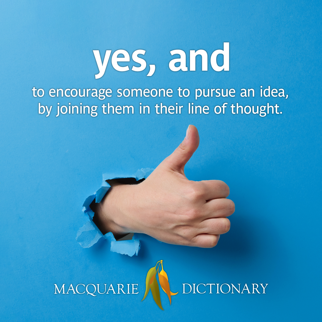 yes, and: to encourage someone to pursue an idea, by joining them in their line of thought.